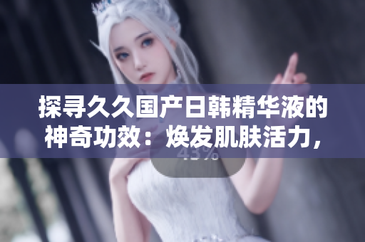 探寻久久国产日韩精华液的神奇功效：焕发肌肤活力，绽放青春光彩