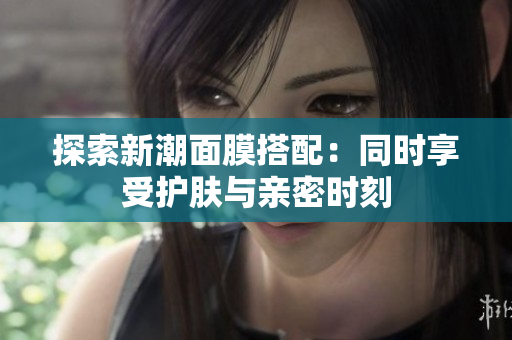 探索新潮面膜搭配：同时享受护肤与亲密时刻