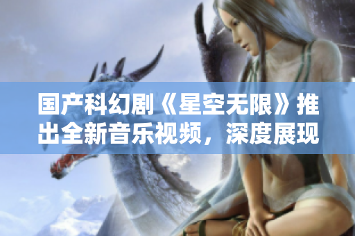 国产科幻剧《星空无限》推出全新音乐视频，深度展现未来世界