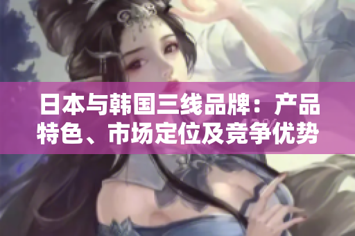 日本与韩国三线品牌：产品特色、市场定位及竞争优势对比