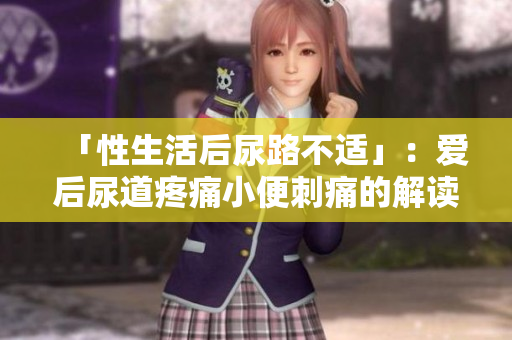 「性生活后尿路不适」：爱后尿道疼痛小便刺痛的解读