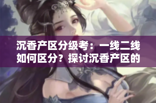 沉香产区分级考：一线二线如何区分？探讨沉香产区的品质差异
