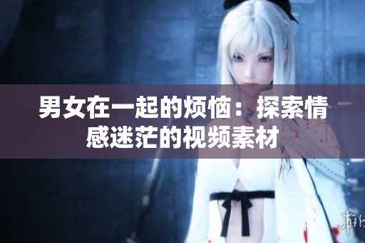男女在一起的烦恼：探索情感迷茫的视频素材
