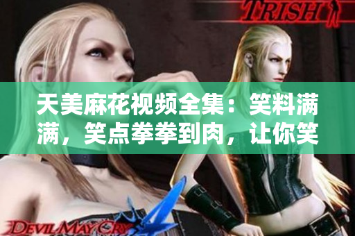 天美麻花视频全集：笑料满满，笑点拳拳到肉，让你笑到肚子疼！