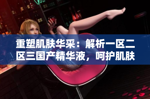重塑肌肤华采：解析一区二区三国产精华液，呵护肌肤如初般娇嫩