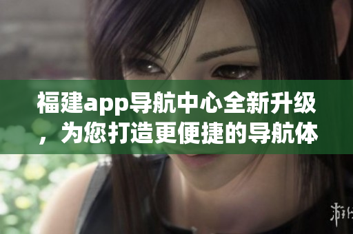 福建app导航中心全新升级，为您打造更便捷的导航体验