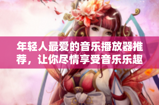 年轻人最爱的音乐播放器推荐，让你尽情享受音乐乐趣