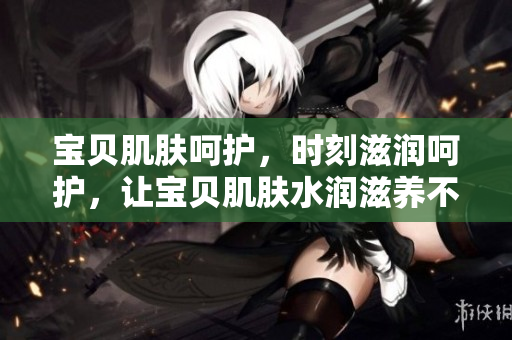 宝贝肌肤呵护，时刻滋润呵护，让宝贝肌肤水润滋养不再干燥