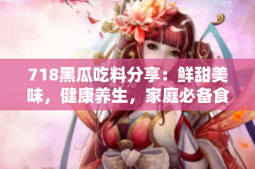 718黑瓜吃料分享：鲜甜美味，健康养生，家庭必备食材