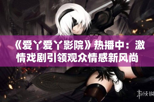 《爱丫爱丫影院》热播中：激情戏剧引领观众情感新风尚
