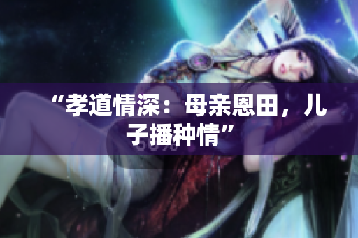 “孝道情深：母亲恩田，儿子播种情”