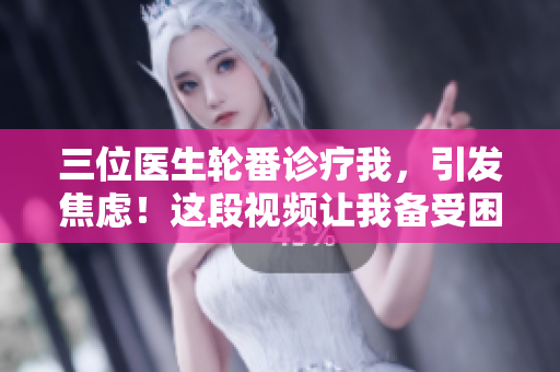 三位医生轮番诊疗我，引发焦虑！这段视频让我备受困扰