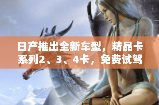 日产推出全新车型，精品卡系列2、3、4卡，免费试驾开启潮流豪华体验