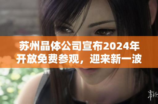 苏州晶体公司宣布2024年开放免费参观，迎来新一波观光热潮