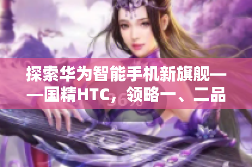 探索华为智能手机新旗舰——国精HTC，领略一、二品国精产品的魅力