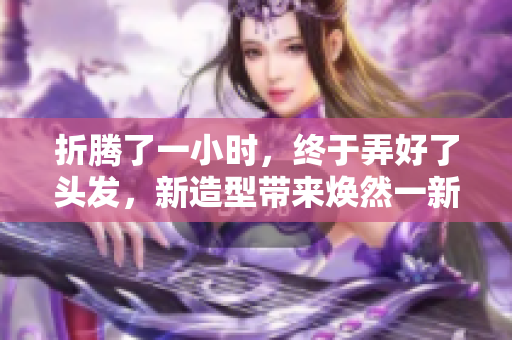 折腾了一小时，终于弄好了头发，新造型带来焕然一新的感觉