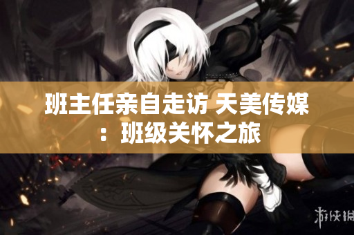 班主任亲自走访 天美传媒：班级关怀之旅
