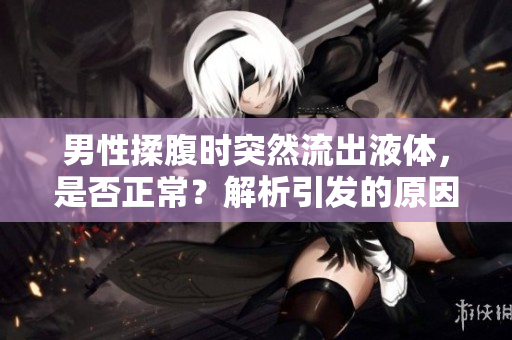 男性揉腹时突然流出液体，是否正常？解析引发的原因及应对措施