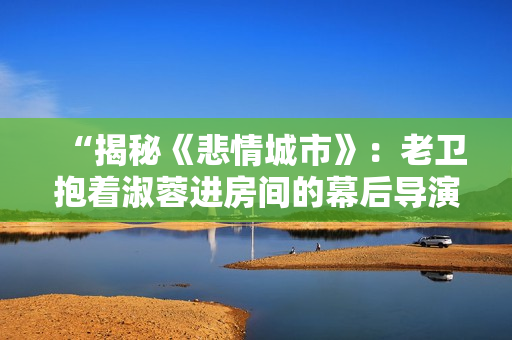“揭秘《悲情城市》：老卫抱着淑蓉进房间的幕后导演揭晓！”