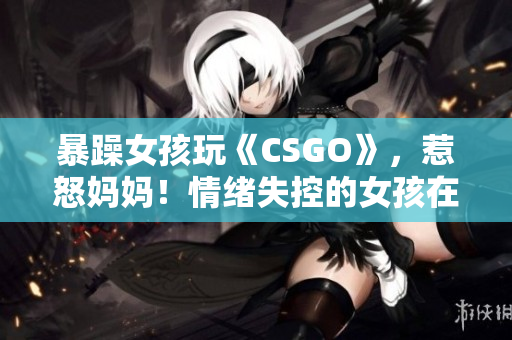 暴躁女孩玩《CSGO》，惹怒妈妈！情绪失控的女孩在游戏中引发家庭冲突