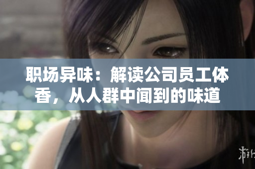 职场异味：解读公司员工体香，从人群中闻到的味道