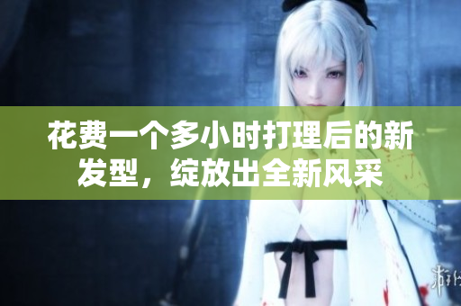 花费一个多小时打理后的新发型，绽放出全新风采