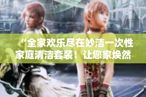 “全家欢乐尽在妙洁一次性家庭清洁套装！让您家焕然一新！”