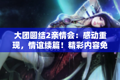 大团圆结2亲情会：感动重现，情谊续篇！精彩内容免费阅读，流连忘返！