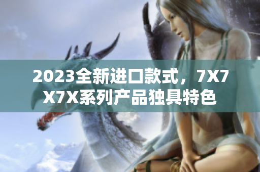 2023全新进口款式，7X7X7X系列产品独具特色