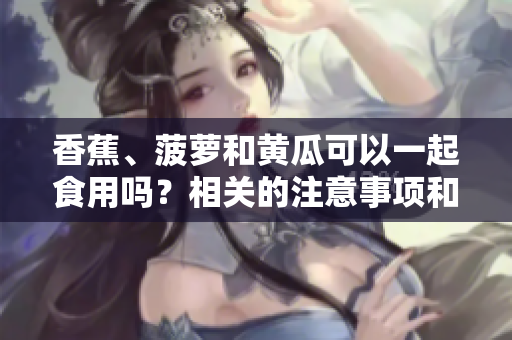 香蕉、菠萝和黄瓜可以一起食用吗？相关的注意事项和好处