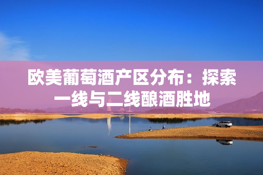 欧美葡萄酒产区分布：探索一线与二线酿酒胜地