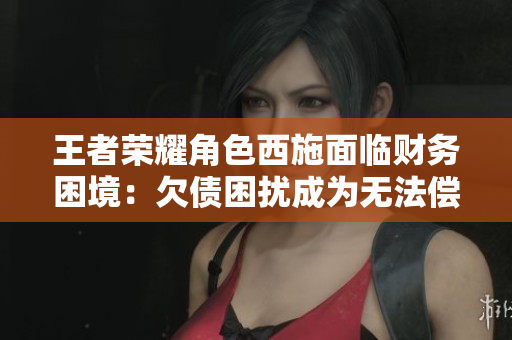 王者荣耀角色西施面临财务困境：欠债困扰成为无法偿还的难题
