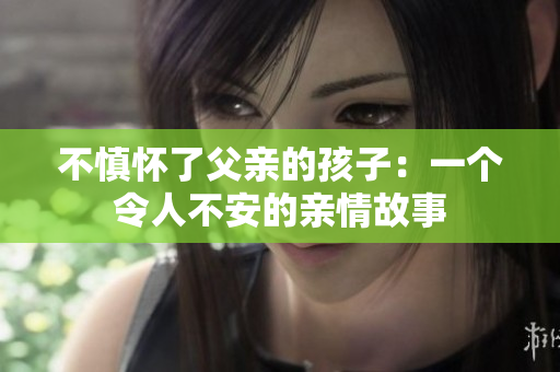 不慎怀了父亲的孩子：一个令人不安的亲情故事