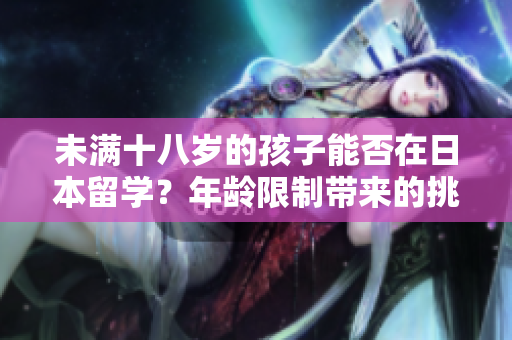 未满十八岁的孩子能否在日本留学？年龄限制带来的挑战与解决方案