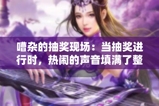 嘈杂的抽奖现场：当抽奖进行时，热闹的声音填满了整个空间