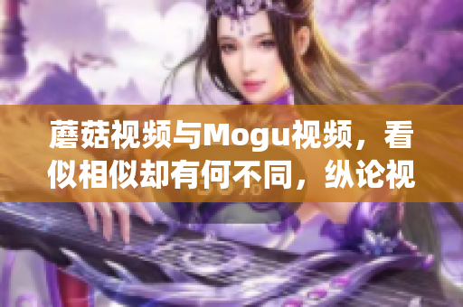 蘑菇视频与Mogu视频，看似相似却有何不同，纵论视频平台差异