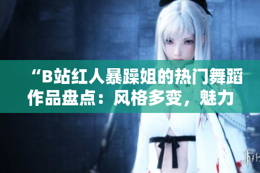 “B站红人暴躁姐的热门舞蹈作品盘点：风格多变，魅力四溢，让人欲罢不能！”