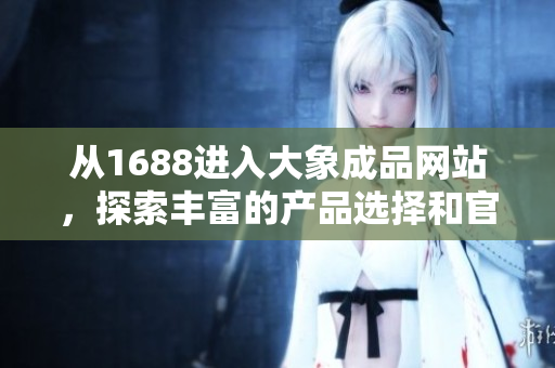 从1688进入大象成品网站，探索丰富的产品选择和官方服务