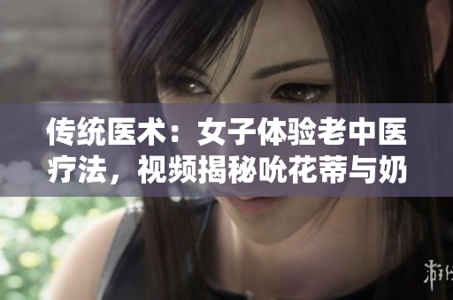 传统医术：女子体验老中医疗法，视频揭秘吮花蒂与奶水疗效