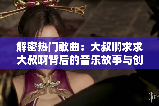解密热门歌曲：大叔啊求求大叔啊背后的音乐故事与创作灵感