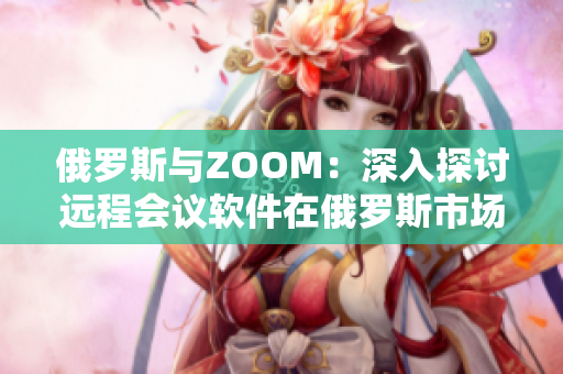 俄罗斯与ZOOM：深入探讨远程会议软件在俄罗斯市场的普及与挑战