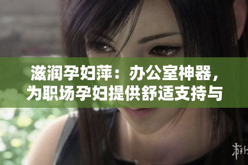 滋润孕妇萍：办公室神器，为职场孕妇提供舒适支持与健康呵护