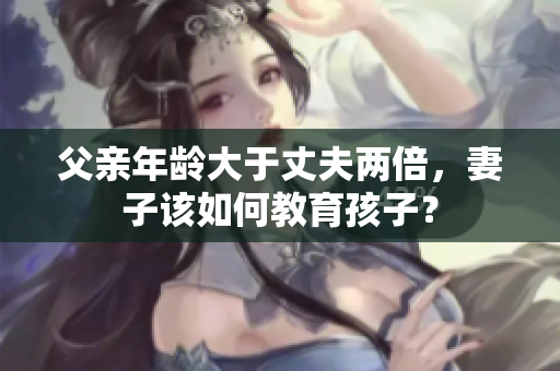 父亲年龄大于丈夫两倍，妻子该如何教育孩子？