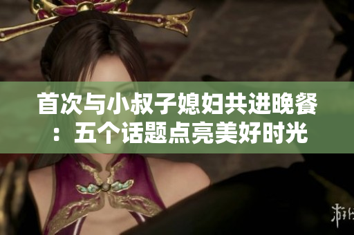 首次与小叔子媳妇共进晚餐：五个话题点亮美好时光