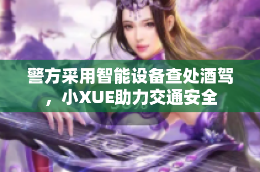 警方采用智能设备查处酒驾，小XUE助力交通安全