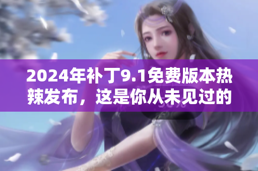 2024年补丁9.1免费版本热辣发布，这是你从未见过的惊喜！