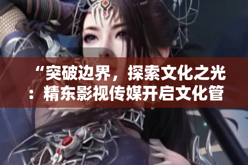 “突破边界，探索文化之光：精东影视传媒开启文化管理新篇章”