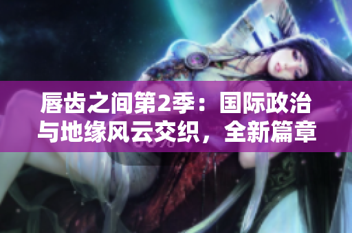 唇齿之间第2季：国际政治与地缘风云交织，全新篇章引领全球关系变局