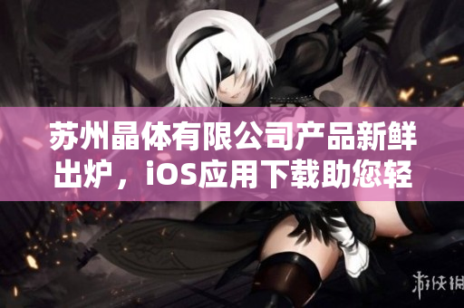 苏州晶体有限公司产品新鲜出炉，iOS应用下载助您轻松体验