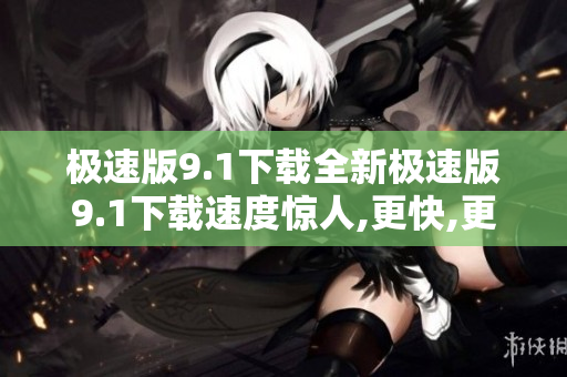 极速版9.1下载全新极速版9.1下载速度惊人,更快,更顺畅!